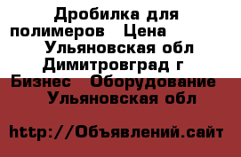 Дробилка для полимеров › Цена ­ 500 000 - Ульяновская обл., Димитровград г. Бизнес » Оборудование   . Ульяновская обл.